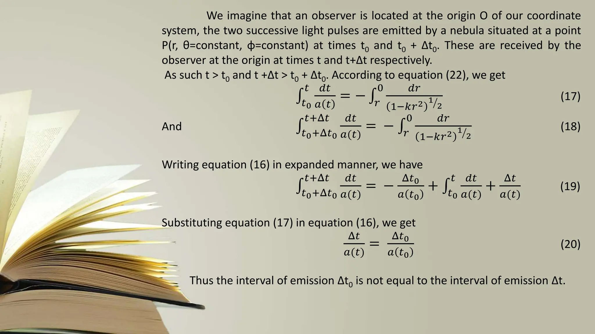 We imagine that an observer is located at the origin O of our coordinate
system, the two successive light pulses are emitted by a nebula situated at a point
P(r, θ=constant, φ=constant) at times t0 and t0 + ∆t0. These are received by the
observer at the origin at times t and t+∆t respectively.
As such t > t0 and t +∆t > t0 + ∆t0. According to equation (22), we get
𝑡0
𝑡 𝑑𝑡
𝑎 𝑡
= − 𝑟
0 𝑑𝑟
1−𝑘𝑟2 1
2
(17)
And 𝑡0+Δ𝑡0
𝑡+Δ𝑡 𝑑𝑡
𝑎(𝑡)
= − 𝑟
0 𝑑𝑟
1−𝑘𝑟2 1
2
(18)
Writing equation (16) in expanded manner, we have
𝑡0+Δ𝑡0
𝑡+Δ𝑡 𝑑𝑡
𝑎(𝑡)
= −
Δ𝑡0
𝑎 𝑡0
+ 𝑡0
𝑡 𝑑𝑡
𝑎(𝑡)
+
Δ𝑡
𝑎(𝑡)
(19)
Substituting equation (17) in equation (16), we get
Δ𝑡
𝑎(𝑡)
=
Δ𝑡0
𝑎 𝑡0
(20)
Thus the interval of emission ∆t0 is not equal to the interval of emission ∆t.
 