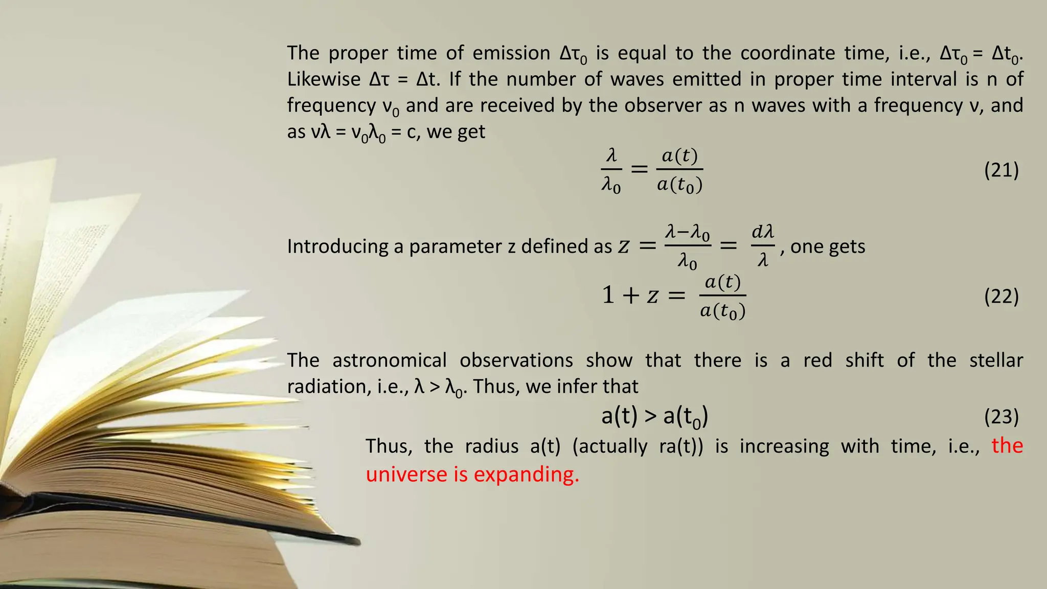 The proper time of emission ∆τ0 is equal to the coordinate time, i.e., ∆τ0 = ∆t0.
Likewise ∆τ = ∆t. If the number of waves emitted in proper time interval is n of
frequency ν0 and are received by the observer as n waves with a frequency ν, and
as νλ = ν0λ0 = c, we get
𝜆
𝜆0
=
𝑎(𝑡)
𝑎(𝑡0)
(21)
Introducing a parameter z defined as 𝑧 =
𝜆−𝜆0
𝜆0
=
𝑑𝜆
𝜆
, one gets
1 + 𝑧 =
𝑎(𝑡)
𝑎(𝑡0)
(22)
The astronomical observations show that there is a red shift of the stellar
radiation, i.e., λ > λ0. Thus, we infer that
a(t) > a(t0) (23)
Thus, the radius a(t) (actually ra(t)) is increasing with time, i.e., the
universe is expanding.
 