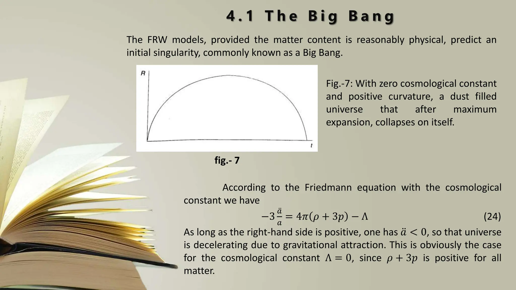 The FRW models, provided the matter content is reasonably physical, predict an
initial singularity, commonly known as a Big Bang.
4 . 1 T h e B i g B a n g
Fig.-7: With zero cosmological constant
and positive curvature, a dust filled
universe that after maximum
expansion, collapses on itself.
fig.- 7
According to the Friedmann equation with the cosmological
constant we have
−3
𝑎
𝑎
= 4𝜋 𝜌 + 3𝑝 − Λ (24)
As long as the right-hand side is positive, one has 𝑎 < 0, so that universe
is decelerating due to gravitational attraction. This is obviously the case
for the cosmological constant Λ = 0, since 𝜌 + 3𝑝 is positive for all
matter.
 