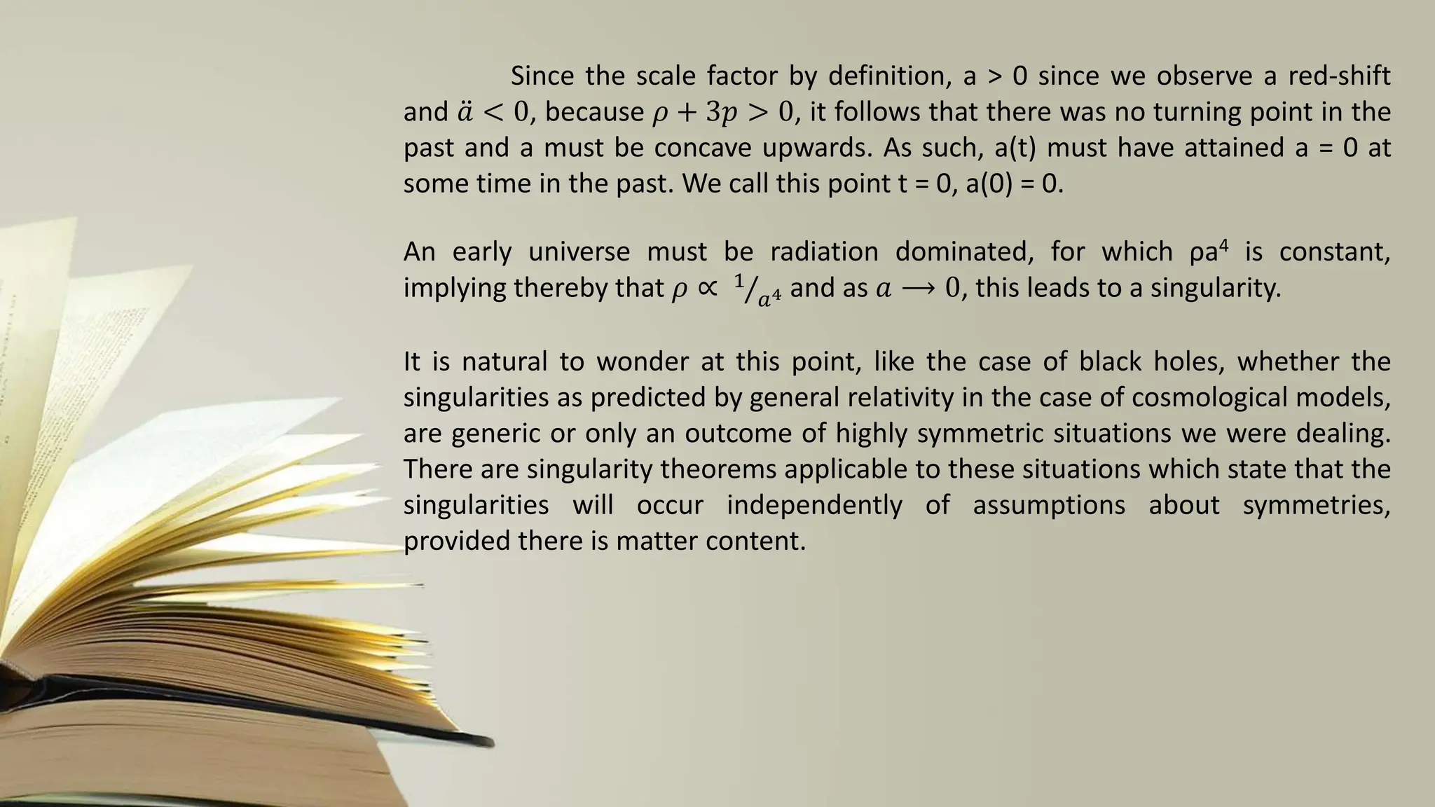 Since the scale factor by definition, a > 0 since we observe a red-shift
and 𝑎 < 0, because 𝜌 + 3𝑝 > 0, it follows that there was no turning point in the
past and a must be concave upwards. As such, a(t) must have attained a = 0 at
some time in the past. We call this point t = 0, a(0) = 0.
An early universe must be radiation dominated, for which ρa4 is constant,
implying thereby that 𝜌 ∝ 1
𝑎4 and as 𝑎 ⟶ 0, this leads to a singularity.
It is natural to wonder at this point, like the case of black holes, whether the
singularities as predicted by general relativity in the case of cosmological models,
are generic or only an outcome of highly symmetric situations we were dealing.
There are singularity theorems applicable to these situations which state that the
singularities will occur independently of assumptions about symmetries,
provided there is matter content.
 