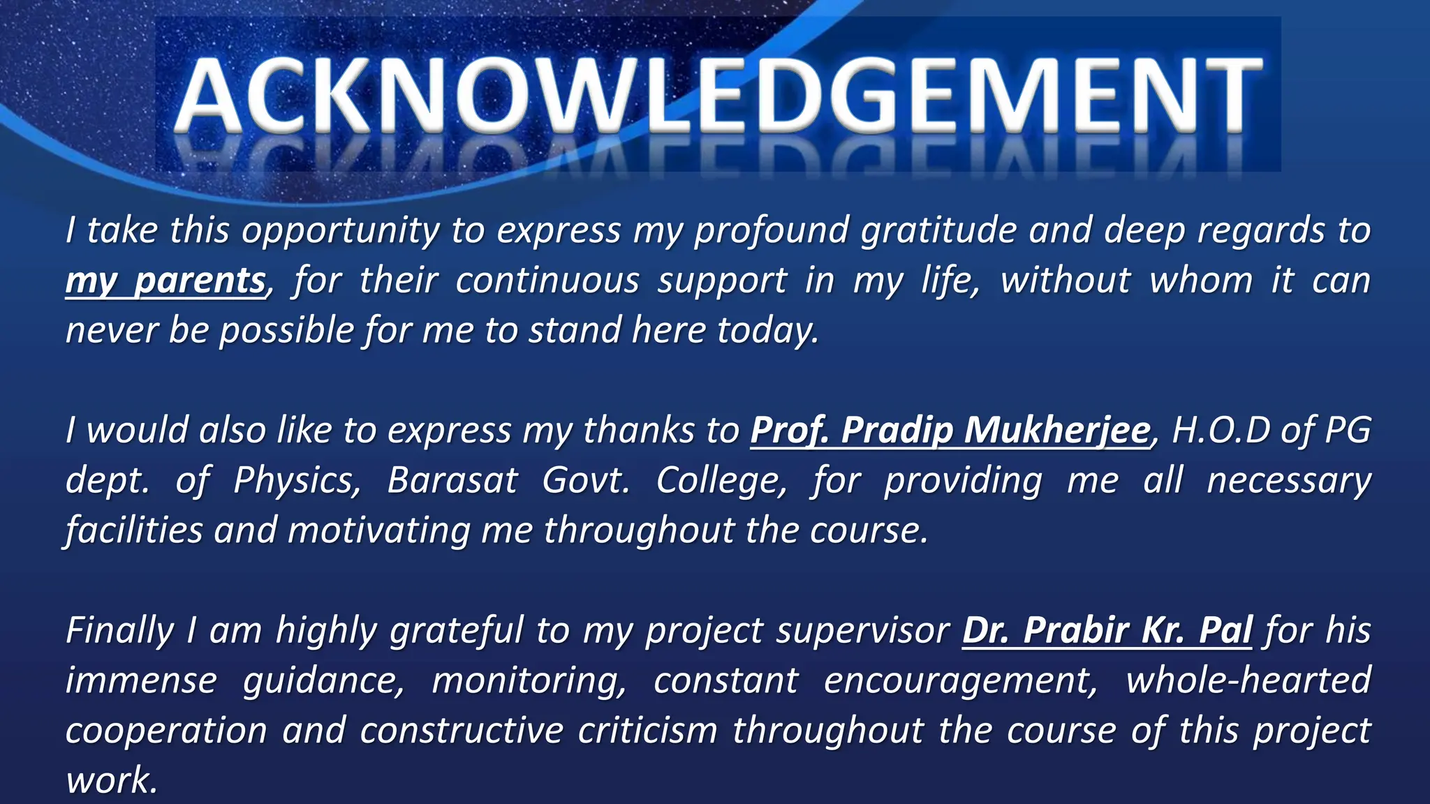 I take this opportunity to express my profound gratitude and deep regards to
my parents, for their continuous support in my life, without whom it can
never be possible for me to stand here today.
I would also like to express my thanks to Prof. Pradip Mukherjee, H.O.D of PG
dept. of Physics, Barasat Govt. College, for providing me all necessary
facilities and motivating me throughout the course.
Finally I am highly grateful to my project supervisor Dr. Prabir Kr. Pal for his
immense guidance, monitoring, constant encouragement, whole-hearted
cooperation and constructive criticism throughout the course of this project
work.
 