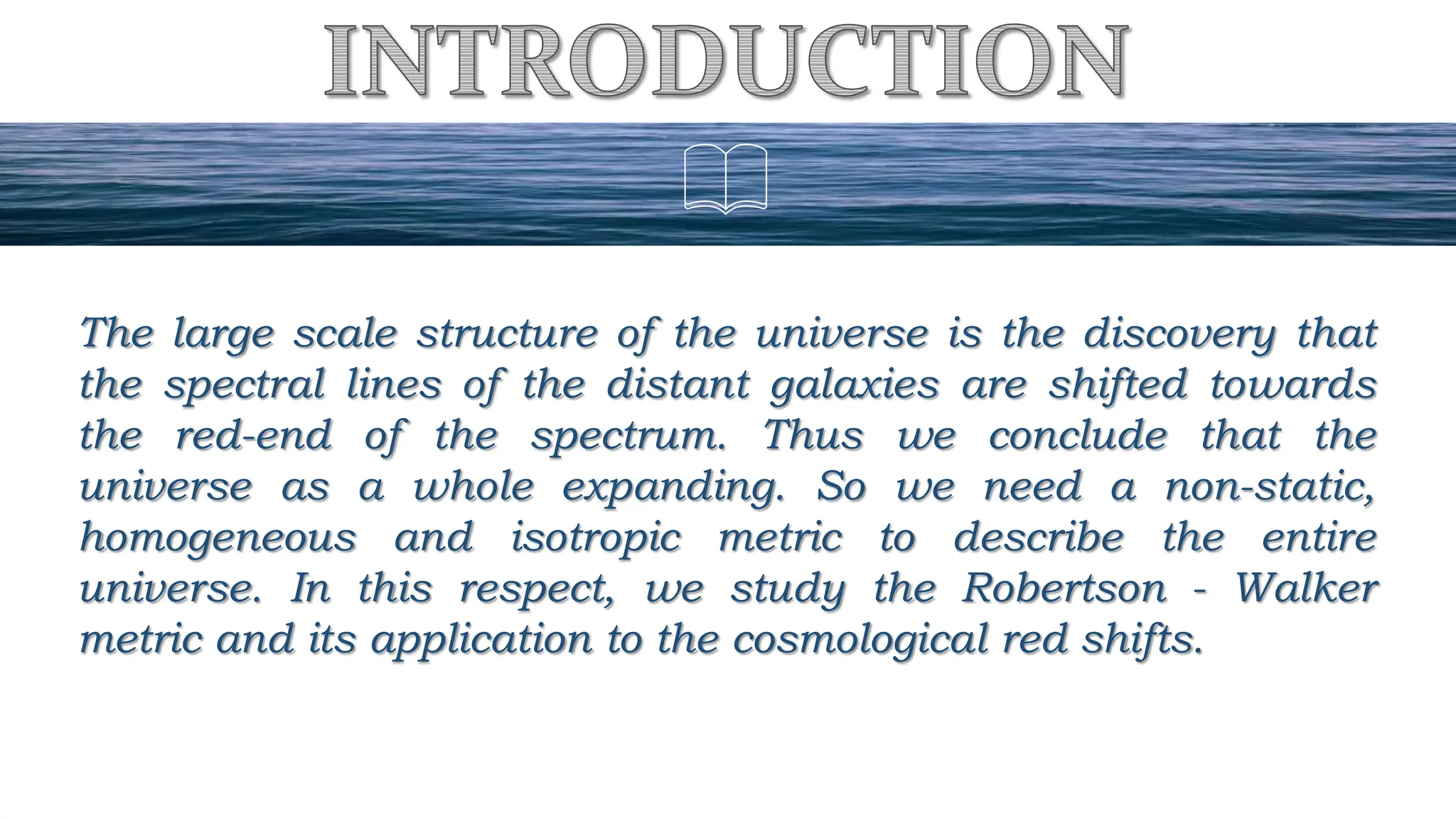 The large scale structure of the universe is the discovery that
the spectral lines of the distant galaxies are shifted towards
the red-end of the spectrum. Thus we conclude that the
universe as a whole expanding. So we need a non-static,
homogeneous and isotropic metric to describe the entire
universe. In this respect, we study the Robertson - Walker
metric and its application to the cosmological red shifts.
 