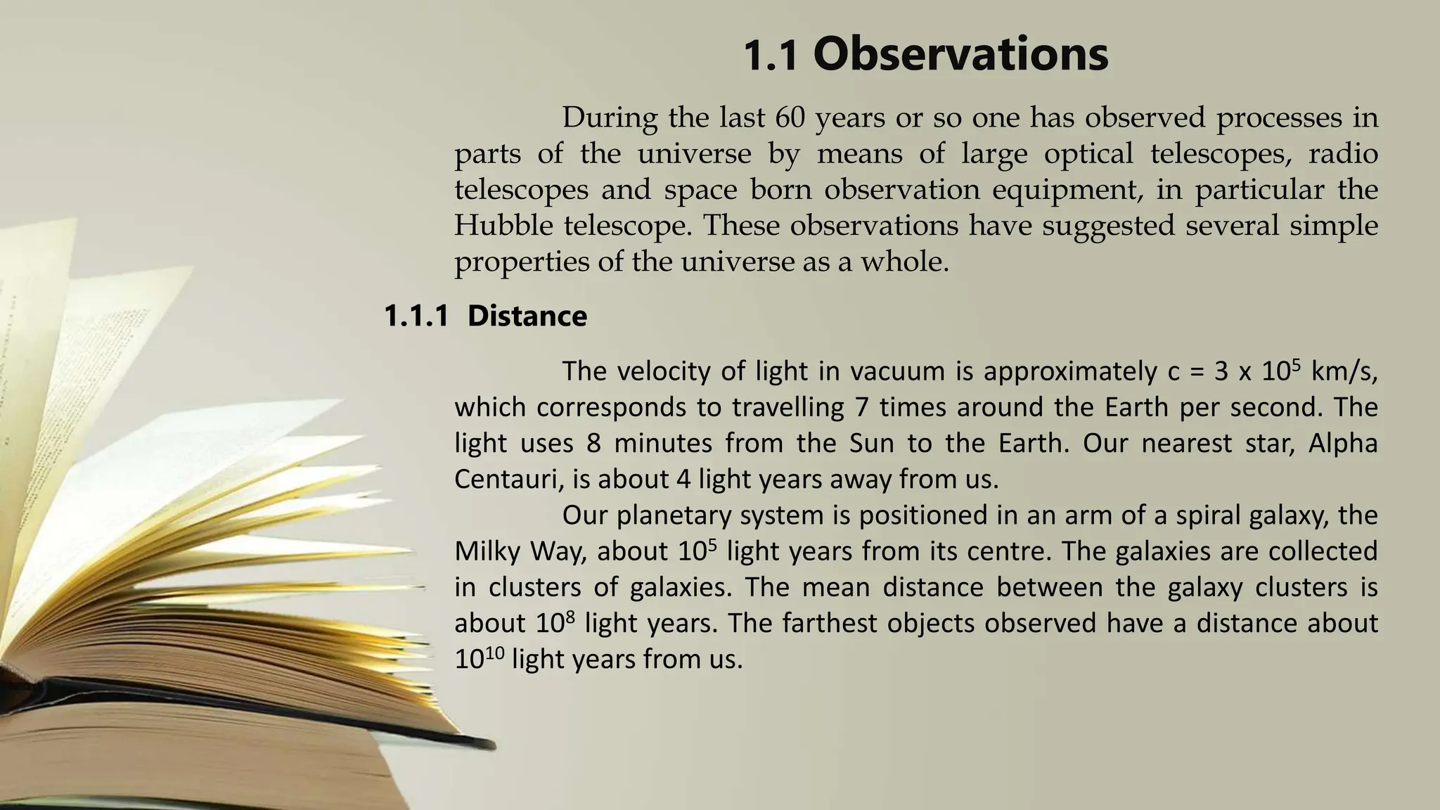 1.1 Observations
During the last 60 years or so one has observed processes in
parts of the universe by means of large optical telescopes, radio
telescopes and space born observation equipment, in particular the
Hubble telescope. These observations have suggested several simple
properties of the universe as a whole.
1.1.1 Distance
The velocity of light in vacuum is approximately c = 3 x 105 km/s,
which corresponds to travelling 7 times around the Earth per second. The
light uses 8 minutes from the Sun to the Earth. Our nearest star, Alpha
Centauri, is about 4 light years away from us.
Our planetary system is positioned in an arm of a spiral galaxy, the
Milky Way, about 105 light years from its centre. The galaxies are collected
in clusters of galaxies. The mean distance between the galaxy clusters is
about 108 light years. The farthest objects observed have a distance about
1010 light years from us.
 