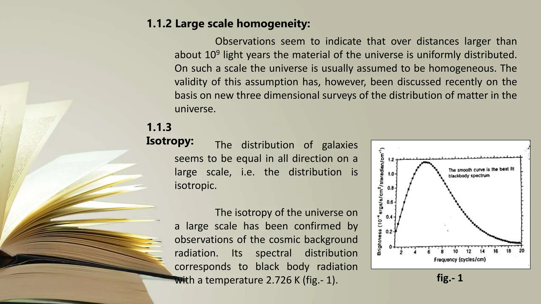 1.1.2 Large scale homogeneity:
Observations seem to indicate that over distances larger than
about 109 light years the material of the universe is uniformly distributed.
On such a scale the universe is usually assumed to be homogeneous. The
validity of this assumption has, however, been discussed recently on the
basis on new three dimensional surveys of the distribution of matter in the
universe.
1.1.3
Isotropy: The distribution of galaxies
seems to be equal in all direction on a
large scale, i.e. the distribution is
isotropic.
The isotropy of the universe on
a large scale has been confirmed by
observations of the cosmic background
radiation. Its spectral distribution
corresponds to black body radiation
with a temperature 2.726 K (fig.- 1). fig.- 1
 