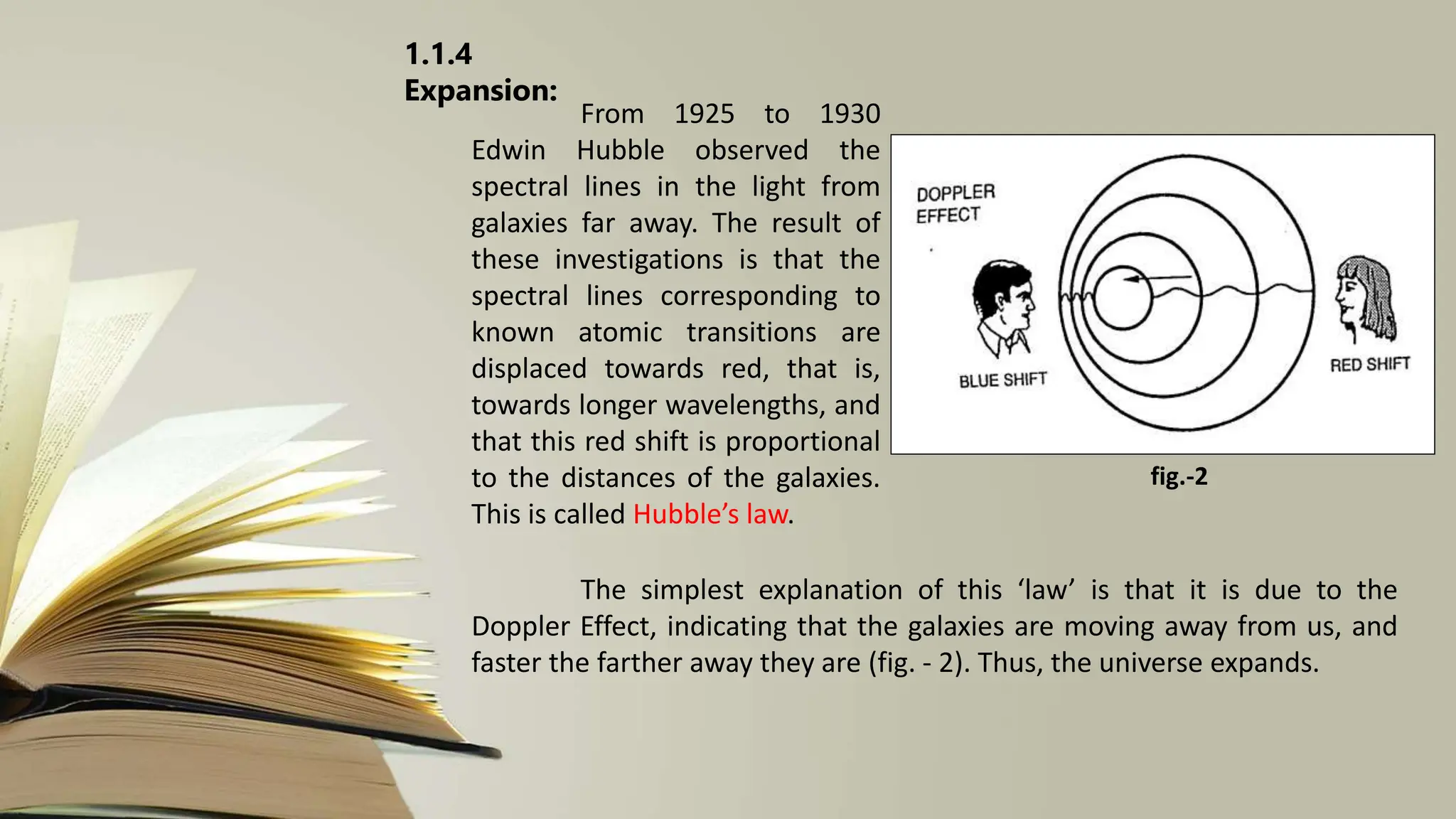 1.1.4
Expansion:
From 1925 to 1930
Edwin Hubble observed the
spectral lines in the light from
galaxies far away. The result of
these investigations is that the
spectral lines corresponding to
known atomic transitions are
displaced towards red, that is,
towards longer wavelengths, and
that this red shift is proportional
to the distances of the galaxies.
This is called Hubble’s law.
The simplest explanation of this ‘law’ is that it is due to the
Doppler Effect, indicating that the galaxies are moving away from us, and
faster the farther away they are (fig. - 2). Thus, the universe expands.
fig.-2
 