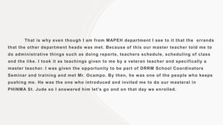 That is why even though I am from MAPEH department I see to it that the errands
that the other department heads was met. Because of this our master teacher told me to
do administrative things such as doing reports, teachers schedule, scheduling of class
and the like. I took it as teachings given to me by a veteran teacher and specifically a
master teacher. I was given the opportunity to be part of DRRM School Coordinators
Seminar and training and met Mr. Ocampo. By then, he was one of the people who keeps
pushing me. He was the one who introduced and invited me to do our masteral in
PHINMA St. Jude so I answered him let’s go and on that day we enrolled.
 