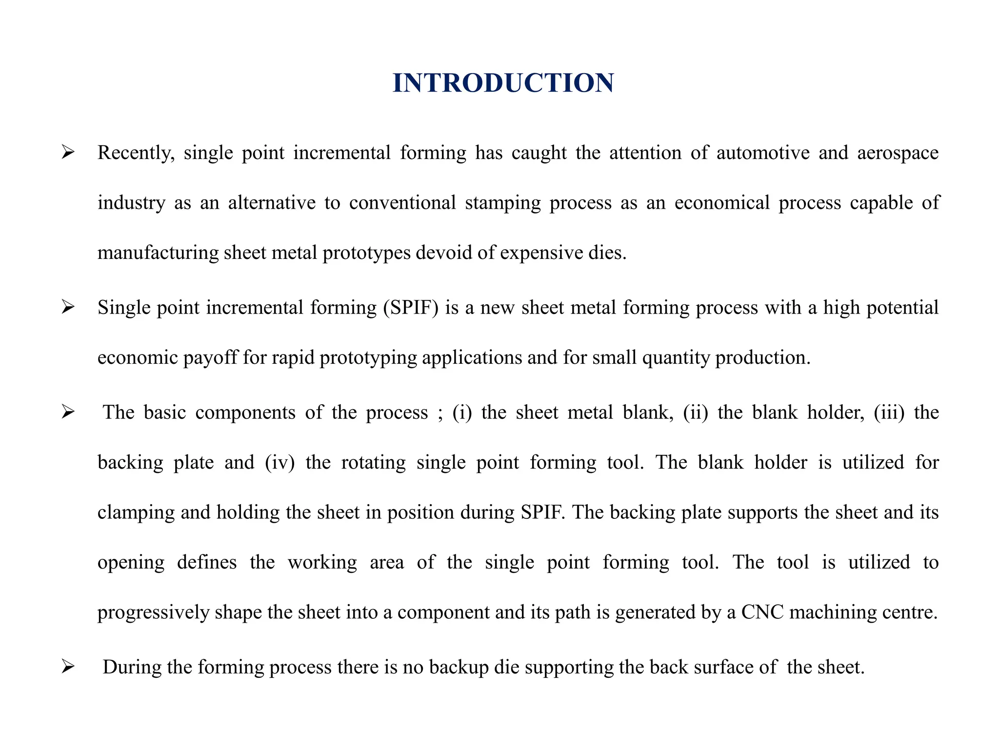 INTRODUCTION
 Recently, single point incremental forming has caught the attention of automotive and aerospace
industry as an alternative to conventional stamping process as an economical process capable of
manufacturing sheet metal prototypes devoid of expensive dies.
 Single point incremental forming (SPIF) is a new sheet metal forming process with a high potential
economic payoff for rapid prototyping applications and for small quantity production.
 The basic components of the process ; (i) the sheet metal blank, (ii) the blank holder, (iii) the
backing plate and (iv) the rotating single point forming tool. The blank holder is utilized for
clamping and holding the sheet in position during SPIF. The backing plate supports the sheet and its
opening defines the working area of the single point forming tool. The tool is utilized to
progressively shape the sheet into a component and its path is generated by a CNC machining centre.
 During the forming process there is no backup die supporting the back surface of the sheet.
 