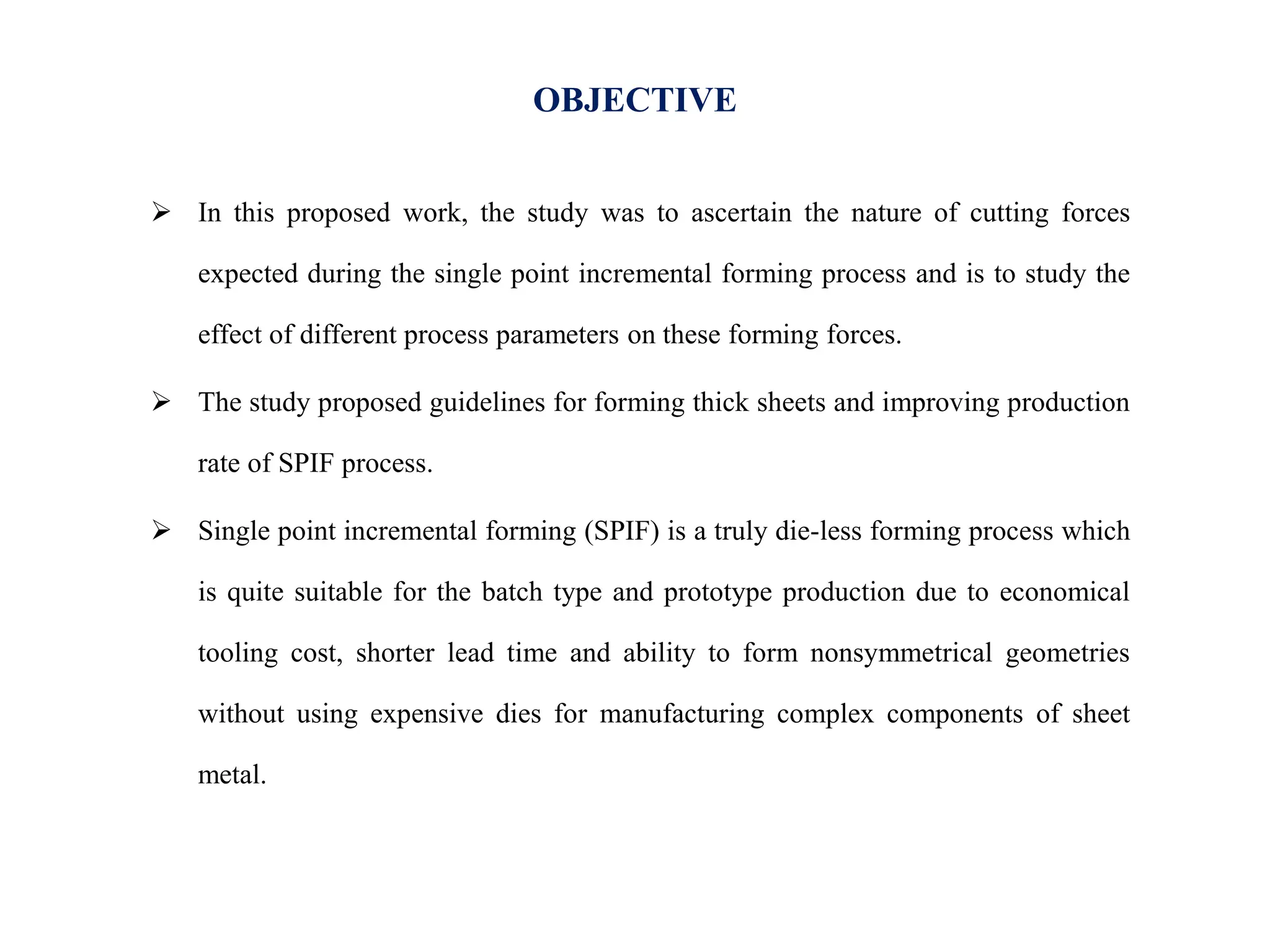 OBJECTIVE
 In this proposed work, the study was to ascertain the nature of cutting forces
expected during the single point incremental forming process and is to study the
effect of different process parameters on these forming forces.
 The study proposed guidelines for forming thick sheets and improving production
rate of SPIF process.
 Single point incremental forming (SPIF) is a truly die-less forming process which
is quite suitable for the batch type and prototype production due to economical
tooling cost, shorter lead time and ability to form nonsymmetrical geometries
without using expensive dies for manufacturing complex components of sheet
metal.
 