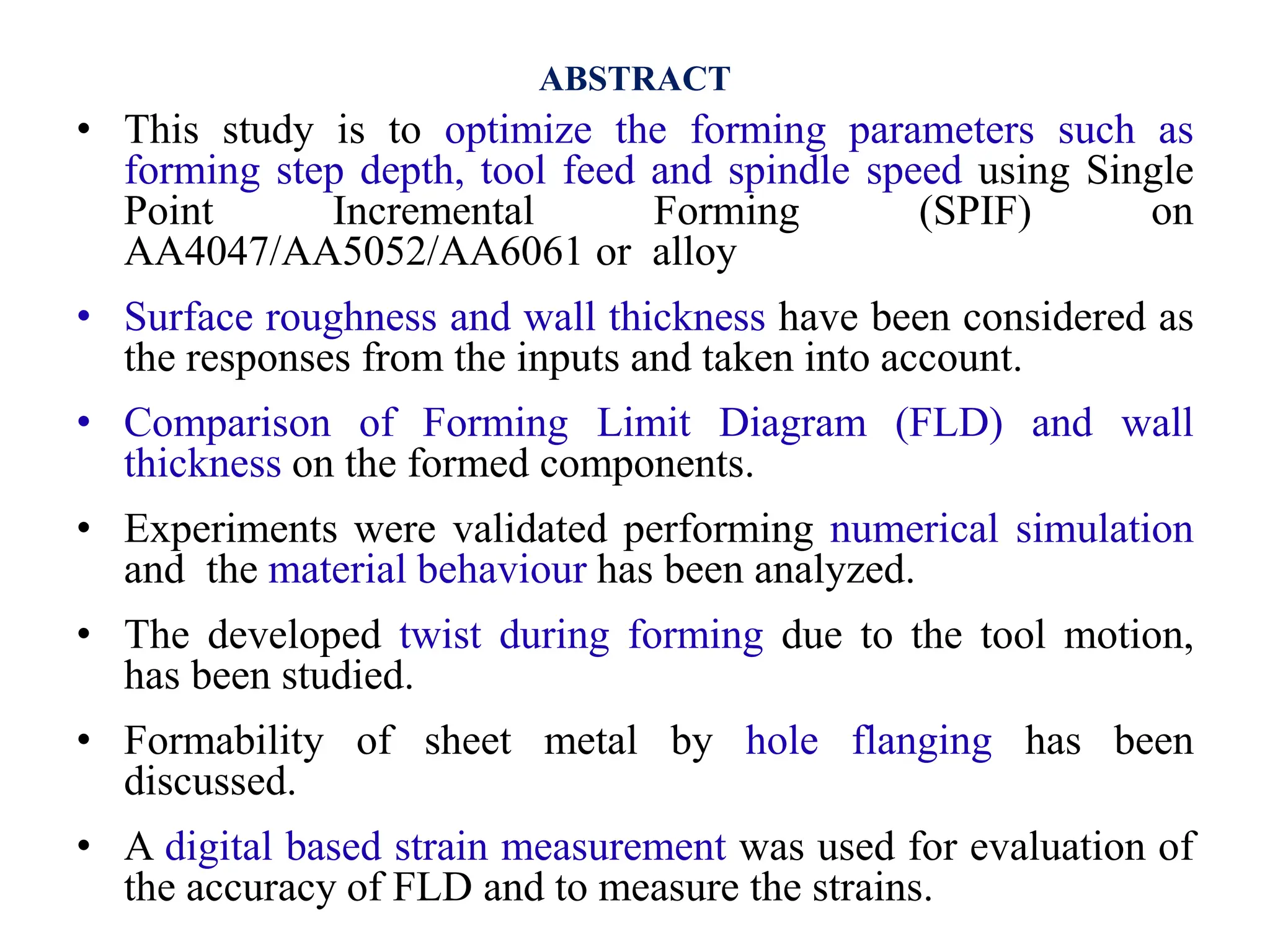 ABSTRACT
• This study is to optimize the forming parameters such as
forming step depth, tool feed and spindle speed using Single
Point Incremental Forming (SPIF) on
AA4047/AA5052/AA6061 or alloy
• Surface roughness and wall thickness have been considered as
the responses from the inputs and taken into account.
• Comparison of Forming Limit Diagram (FLD) and wall
thickness on the formed components.
• Experiments were validated performing numerical simulation
and the material behaviour has been analyzed.
• The developed twist during forming due to the tool motion,
has been studied.
• Formability of sheet metal by hole flanging has been
discussed.
• A digital based strain measurement was used for evaluation of
the accuracy of FLD and to measure the strains.
 