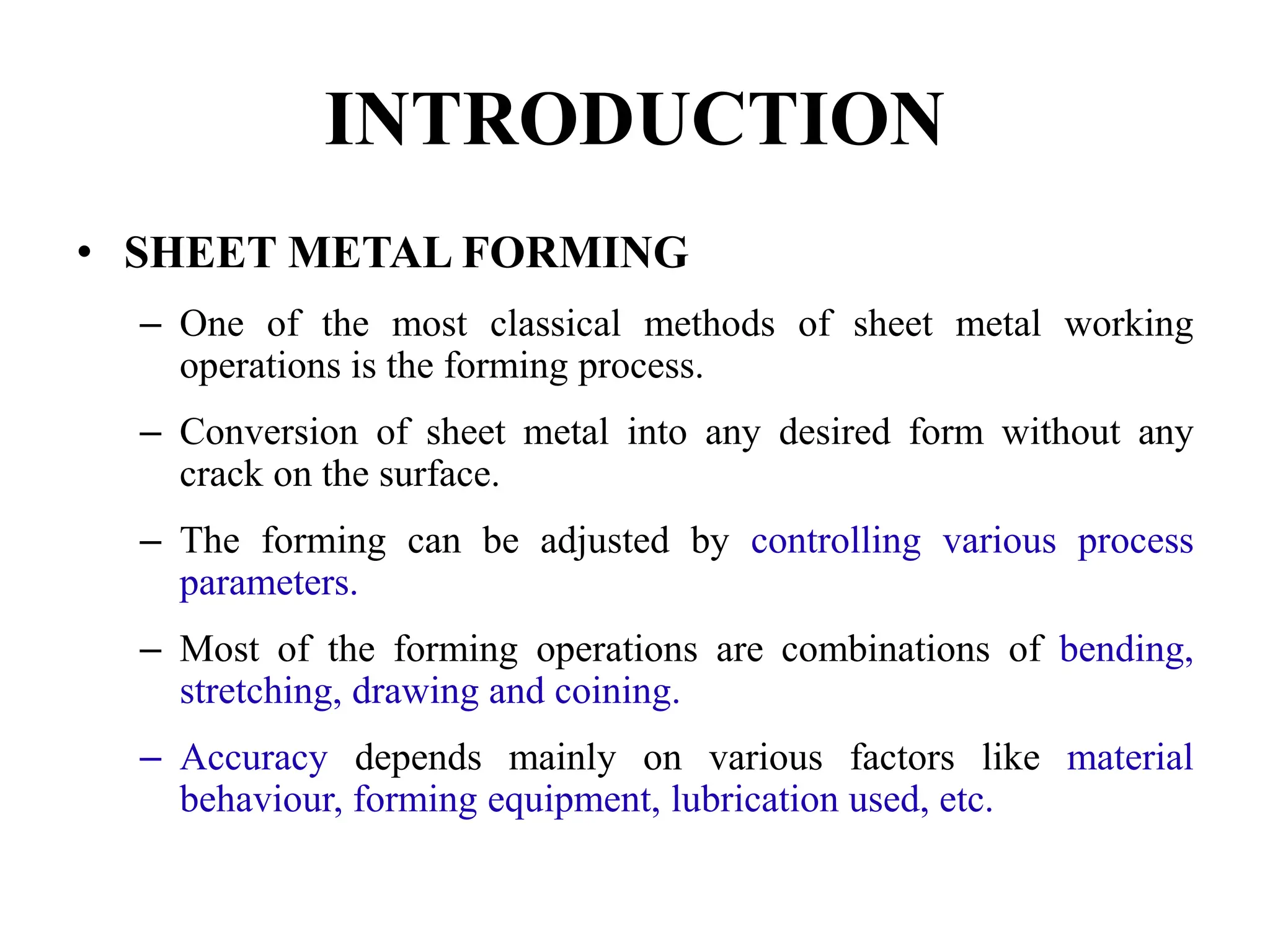 INTRODUCTION
• SHEET METAL FORMING
– One of the most classical methods of sheet metal working
operations is the forming process.
– Conversion of sheet metal into any desired form without any
crack on the surface.
– The forming can be adjusted by controlling various process
parameters.
– Most of the forming operations are combinations of bending,
stretching, drawing and coining.
– Accuracy depends mainly on various factors like material
behaviour, forming equipment, lubrication used, etc.
 