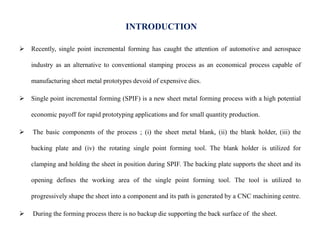 INTRODUCTION
 Recently, single point incremental forming has caught the attention of automotive and aerospace
industry as an alternative to conventional stamping process as an economical process capable of
manufacturing sheet metal prototypes devoid of expensive dies.
 Single point incremental forming (SPIF) is a new sheet metal forming process with a high potential
economic payoff for rapid prototyping applications and for small quantity production.
 The basic components of the process ; (i) the sheet metal blank, (ii) the blank holder, (iii) the
backing plate and (iv) the rotating single point forming tool. The blank holder is utilized for
clamping and holding the sheet in position during SPIF. The backing plate supports the sheet and its
opening defines the working area of the single point forming tool. The tool is utilized to
progressively shape the sheet into a component and its path is generated by a CNC machining centre.
 During the forming process there is no backup die supporting the back surface of the sheet.
 