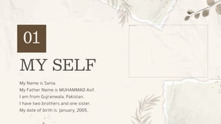 MY SELF
01
My Name is Sania.
My Father Name is MUHAMMAD Asif.
I am from Gujranwala, Pakistan.
I have two brothers and one sister.
My date of birth is January, 2005.
 