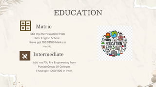 EDUCATION
I did my FSc Pre Engineering from
Punjab Group Of Colleges.
I have got 1060/1100 in inter.
I did my matriculation from
Kids English School.
I have got 1052/1100 Marks in
matric.
Matric
Intermediate
 