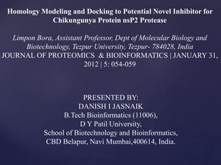 Homology Modeling and Docking to Potential Novel Inhibitor for
Chikungunya Protein nsP2 Protease
Limpon Bora, Assistant Professor, Dept of Molecular Biology and
Biotechnology, Tezpur University, Tezpur- 784028, India
JOURNAL OF PROTEOMICS & BIOINFORMATICS | JANUARY 31,
2012 | 5: 054-059
PRESENTED BY:
DANISH I JASNAIK
B.Tech Bioinformatics (11006),
D Y Patil University,
School of Biotechnology and Bioinformatics,
CBD Belapur, Navi Mumbai,400614, India.
 