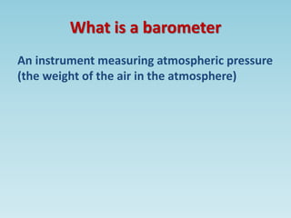 What is a barometer
An instrument measuring atmospheric pressure
(the weight of the air in the atmosphere)
 