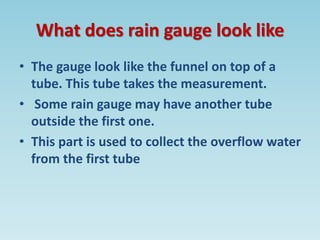 What does rain gauge look like
• The gauge look like the funnel on top of a
tube. This tube takes the measurement.
• Some rain gauge may have another tube
outside the first one.
• This part is used to collect the overflow water
from the first tube
 