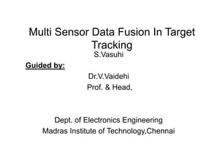 Multi Sensor Data Fusion In Target
Tracking
S.Vasuhi
Guided by:
Dr.V.Vaidehi
Prof. & Head,
Dept. of Electronics Engineering
Madras Institute of Technology,Chennai
 