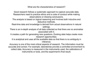 What are the characteristics of research?
Good research follows a systematic approach to capture accurate data.
Researchers need to practice ethics and a code of conduct while making
observations or drawing conclusions.
The analysis is based on logical reasoning and involves both inductive and
deductive methods.
Real-time data and knowledge is derived from actual observations in natural
settings.
There is an in-depth analysis of all data collected so that there are no anomalies
associated with it.
It creates a path for generating new questions. Existing data helps create more
research opportunities.
It is analytical and uses all the available data so that there is no ambiguity in
inference.
Accuracy is one of the most critical aspects of research. The information must be
accurate and correct. For example, laboratories provide a controlled environment to
collect data. Accuracy is measured in the instruments used, the calibrations of
instruments or tools, and the experiment’s final result.
 