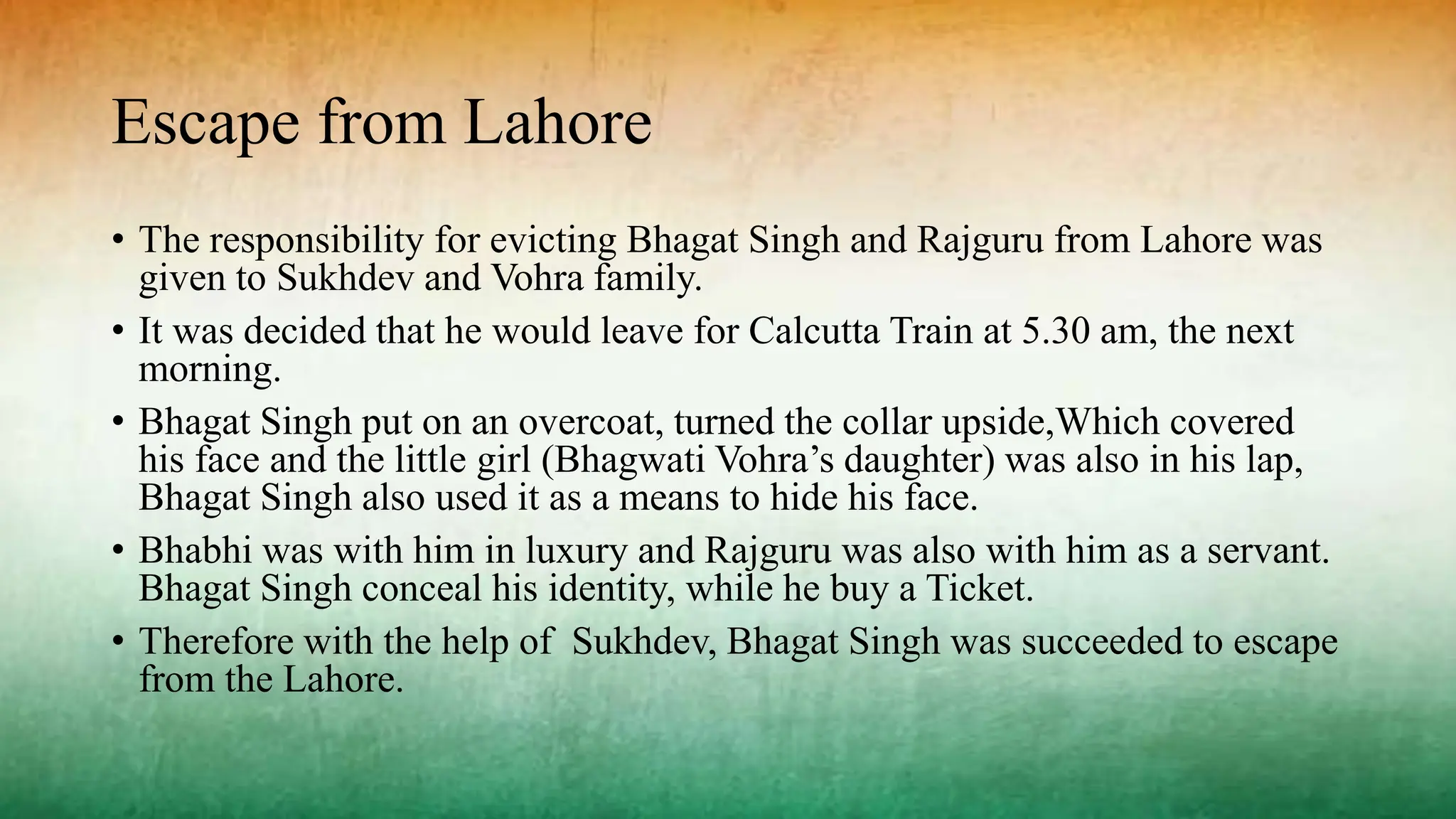 Escape from Lahore
• The responsibility for evicting Bhagat Singh and Rajguru from Lahore was
given to Sukhdev and Vohra family.
• It was decided that he would leave for Calcutta Train at 5.30 am, the next
morning.
• Bhagat Singh put on an overcoat, turned the collar upside,Which covered
his face and the little girl (Bhagwati Vohra’s daughter) was also in his lap,
Bhagat Singh also used it as a means to hide his face.
• Bhabhi was with him in luxury and Rajguru was also with him as a servant.
Bhagat Singh conceal his identity, while he buy a Ticket.
• Therefore with the help of Sukhdev, Bhagat Singh was succeeded to escape
from the Lahore.
 