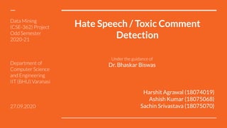 Hate Speech / Toxic Comment
Detection
Harshit Agrawal (18074019)
Ashish Kumar (18075068)
Sachin Srivastava (18075070)
Data Mining
(CSE-362) Project
Odd Semester
2020-21
Under the guidance of
Dr. Bhaskar Biswas
Department of
Computer Science
and Engineering
IIT (BHU) Varanasi
27.09.2020
 