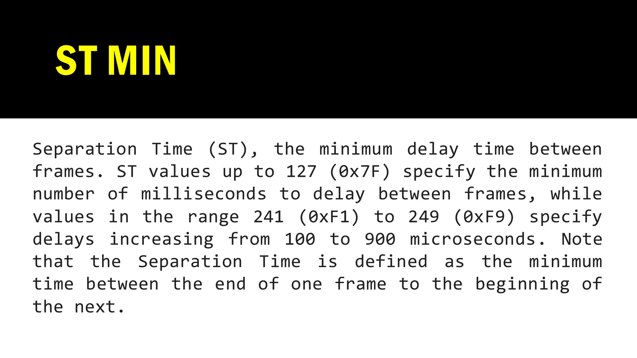 ST MIN
Separation Time (ST), the minimum delay time between
frames. ST values up to 127 (0x7F) specify the minimum
number of milliseconds to delay between frames, while
values in the range 241 (0xF1) to 249 (0xF9) specify
delays increasing from 100 to 900 microseconds. Note
that the Separation Time is defined as the minimum
time between the end of one frame to the beginning of
the next.
 