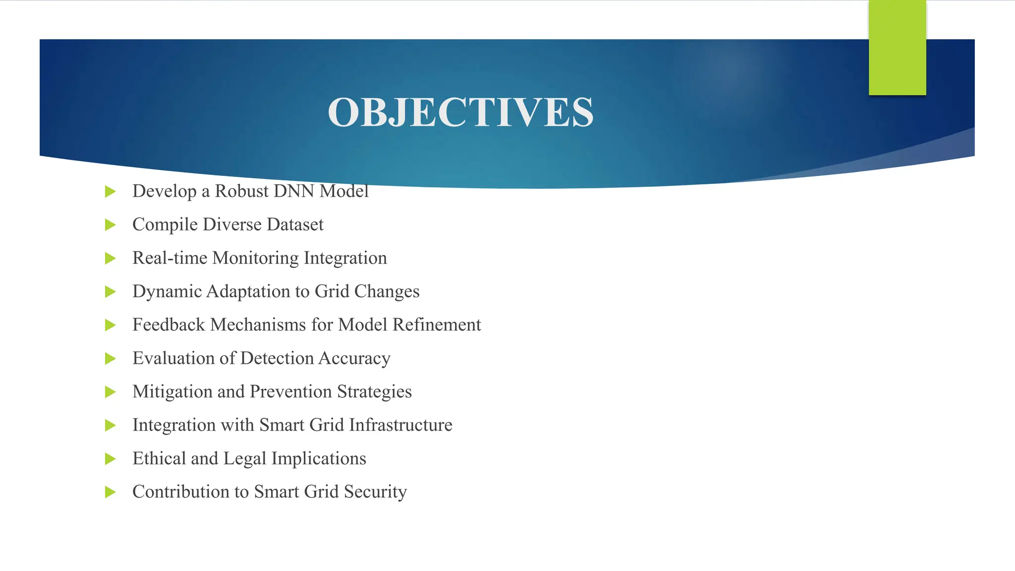 OBJECTIVES
 Develop a Robust DNN Model
 Compile Diverse Dataset
 Real-time Monitoring Integration
 Dynamic Adaptation to Grid Changes
 Feedback Mechanisms for Model Refinement
 Evaluation of Detection Accuracy
 Mitigation and Prevention Strategies
 Integration with Smart Grid Infrastructure
 Ethical and Legal Implications
 Contribution to Smart Grid Security
 