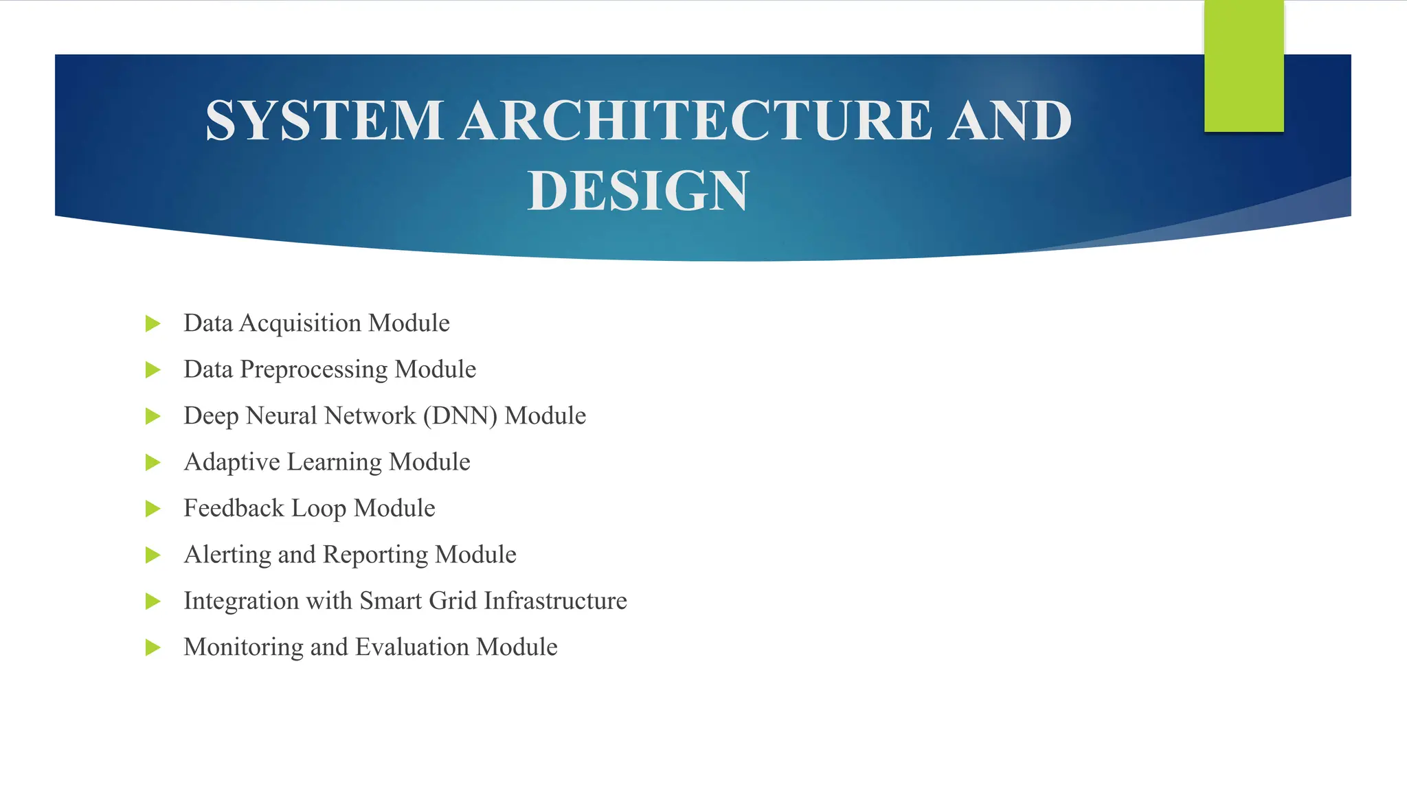 SYSTEM ARCHITECTURE AND
DESIGN
 Data Acquisition Module
 Data Preprocessing Module
 Deep Neural Network (DNN) Module
 Adaptive Learning Module
 Feedback Loop Module
 Alerting and Reporting Module
 Integration with Smart Grid Infrastructure
 Monitoring and Evaluation Module
 
