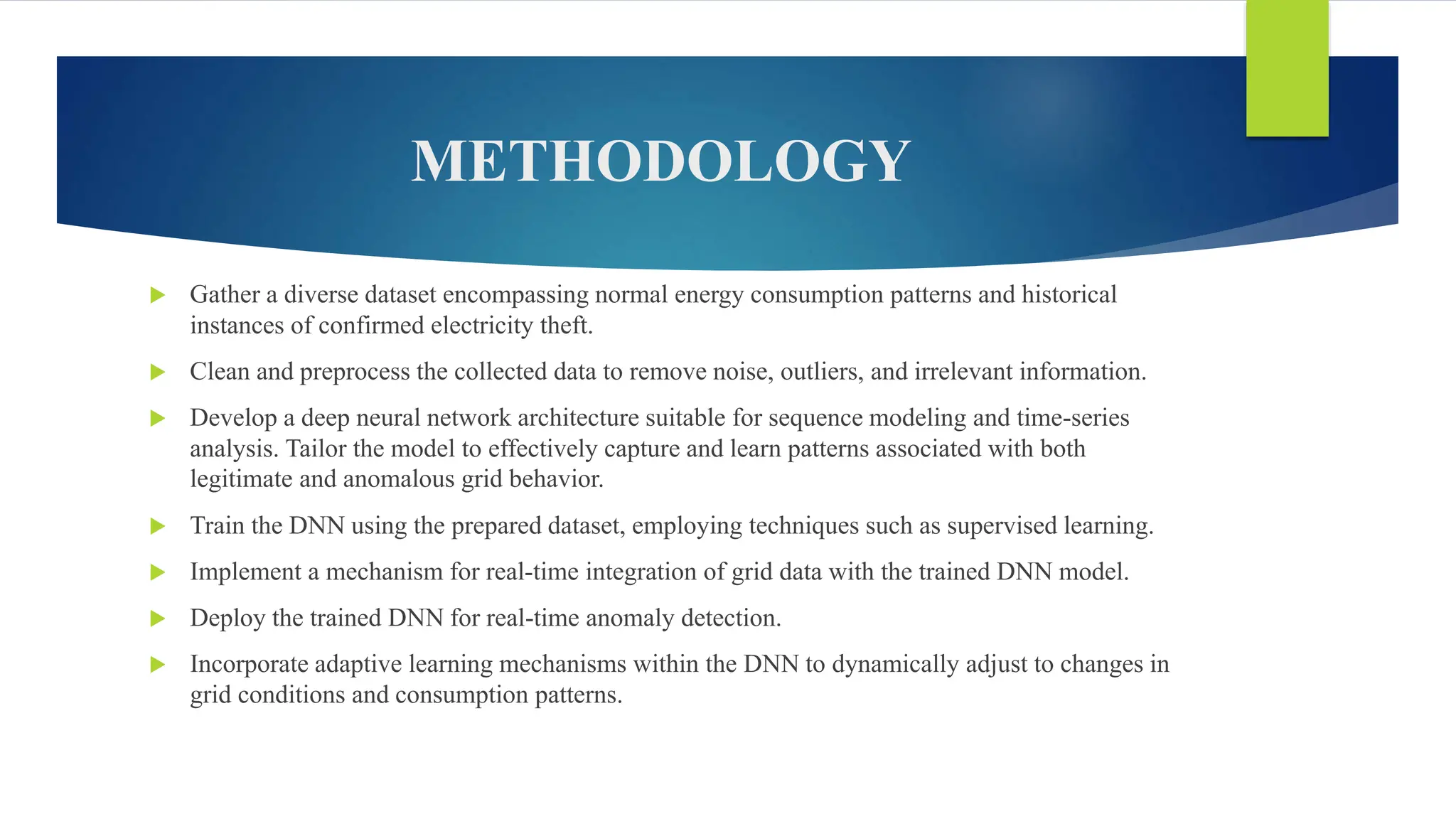 METHODOLOGY
 Gather a diverse dataset encompassing normal energy consumption patterns and historical
instances of confirmed electricity theft.
 Clean and preprocess the collected data to remove noise, outliers, and irrelevant information.
 Develop a deep neural network architecture suitable for sequence modeling and time-series
analysis. Tailor the model to effectively capture and learn patterns associated with both
legitimate and anomalous grid behavior.
 Train the DNN using the prepared dataset, employing techniques such as supervised learning.
 Implement a mechanism for real-time integration of grid data with the trained DNN model.
 Deploy the trained DNN for real-time anomaly detection.
 Incorporate adaptive learning mechanisms within the DNN to dynamically adjust to changes in
grid conditions and consumption patterns.
 