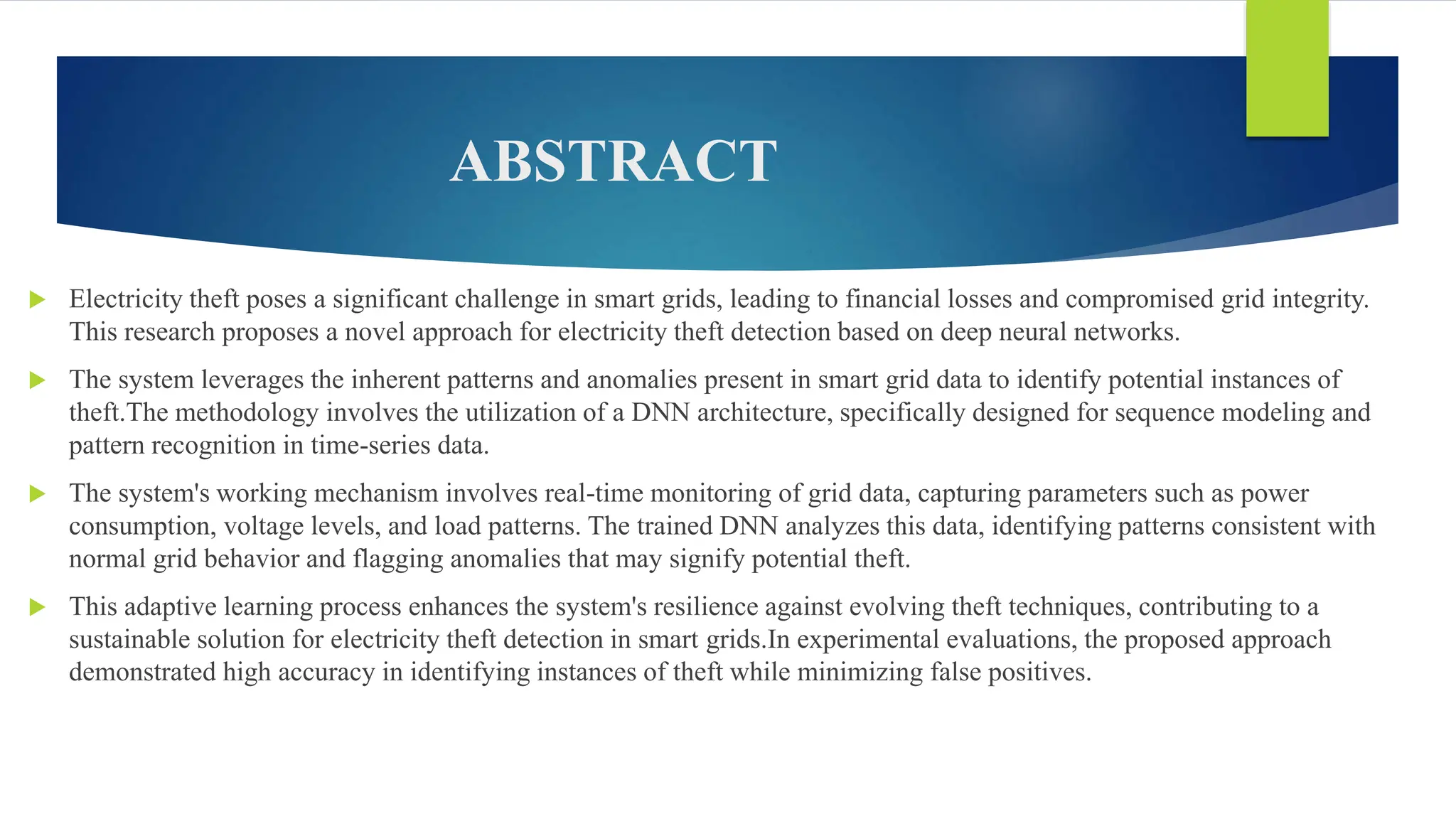 ABSTRACT
 Electricity theft poses a significant challenge in smart grids, leading to financial losses and compromised grid integrity.
This research proposes a novel approach for electricity theft detection based on deep neural networks.
 The system leverages the inherent patterns and anomalies present in smart grid data to identify potential instances of
theft.The methodology involves the utilization of a DNN architecture, specifically designed for sequence modeling and
pattern recognition in time-series data.
 The system's working mechanism involves real-time monitoring of grid data, capturing parameters such as power
consumption, voltage levels, and load patterns. The trained DNN analyzes this data, identifying patterns consistent with
normal grid behavior and flagging anomalies that may signify potential theft.
 This adaptive learning process enhances the system's resilience against evolving theft techniques, contributing to a
sustainable solution for electricity theft detection in smart grids.In experimental evaluations, the proposed approach
demonstrated high accuracy in identifying instances of theft while minimizing false positives.
 