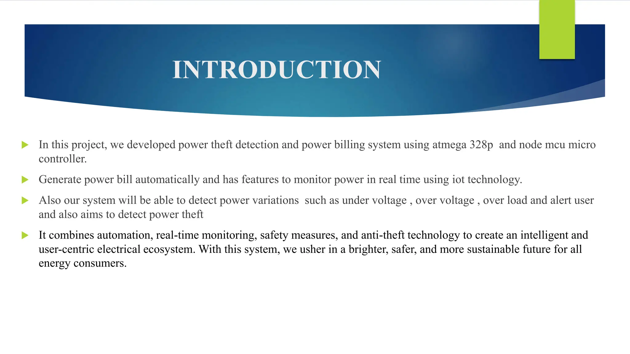 INTRODUCTION
 In this project, we developed power theft detection and power billing system using atmega 328p and node mcu micro
controller.
 Generate power bill automatically and has features to monitor power in real time using iot technology.
 Also our system will be able to detect power variations such as under voltage , over voltage , over load and alert user
and also aims to detect power theft
 It combines automation, real-time monitoring, safety measures, and anti-theft technology to create an intelligent and
user-centric electrical ecosystem. With this system, we usher in a brighter, safer, and more sustainable future for all
energy consumers.
 