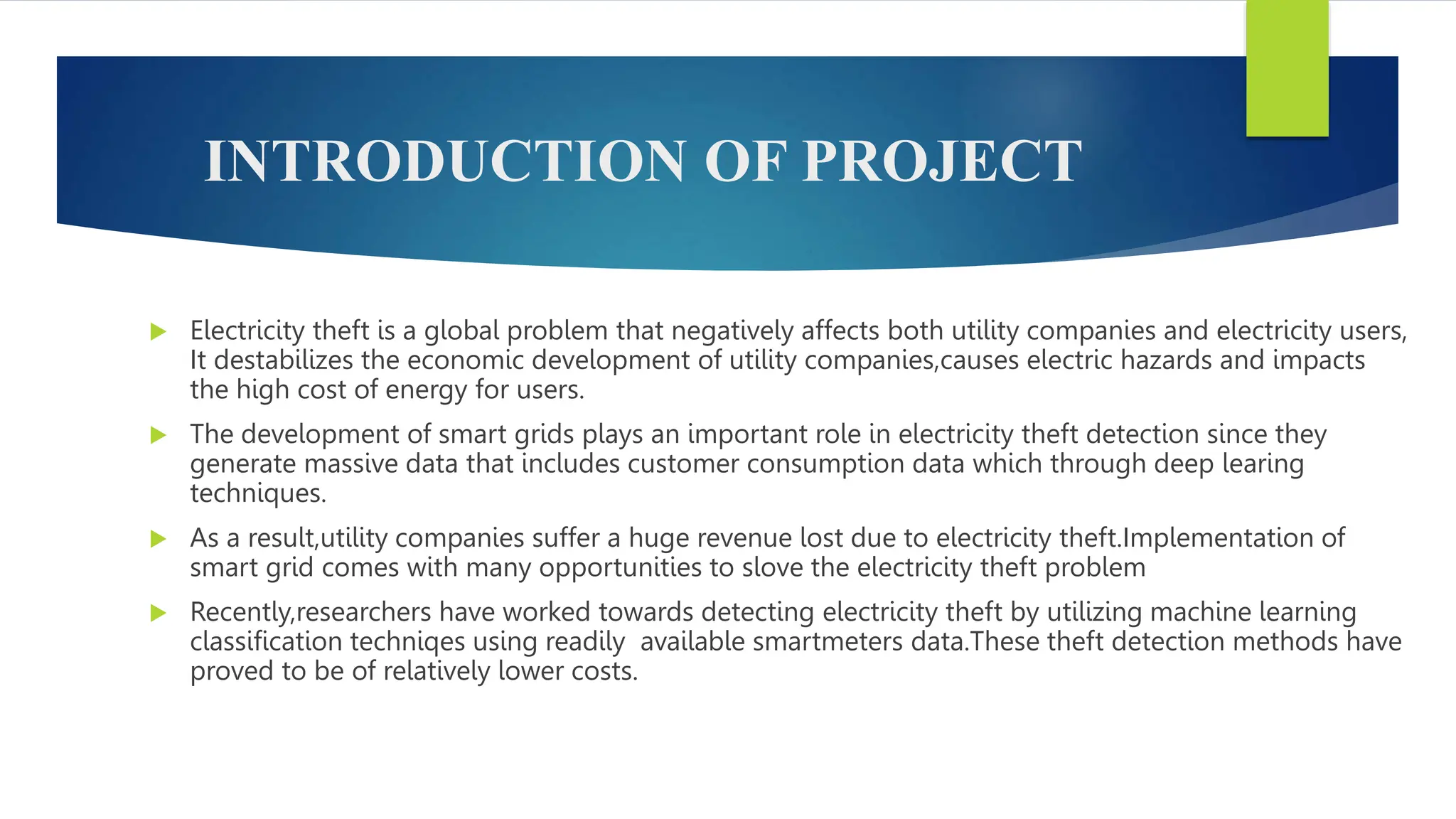 INTRODUCTION OF PROJECT
 Electricity theft is a global problem that negatively affects both utility companies and electricity users,
It destabilizes the economic development of utility companies,causes electric hazards and impacts
the high cost of energy for users.
 The development of smart grids plays an important role in electricity theft detection since they
generate massive data that includes customer consumption data which through deep learing
techniques.
 As a result,utility companies suffer a huge revenue lost due to electricity theft.Implementation of
smart grid comes with many opportunities to slove the electricity theft problem
 Recently,researchers have worked towards detecting electricity theft by utilizing machine learning
classification techniqes using readily available smartmeters data.These theft detection methods have
proved to be of relatively lower costs.
 