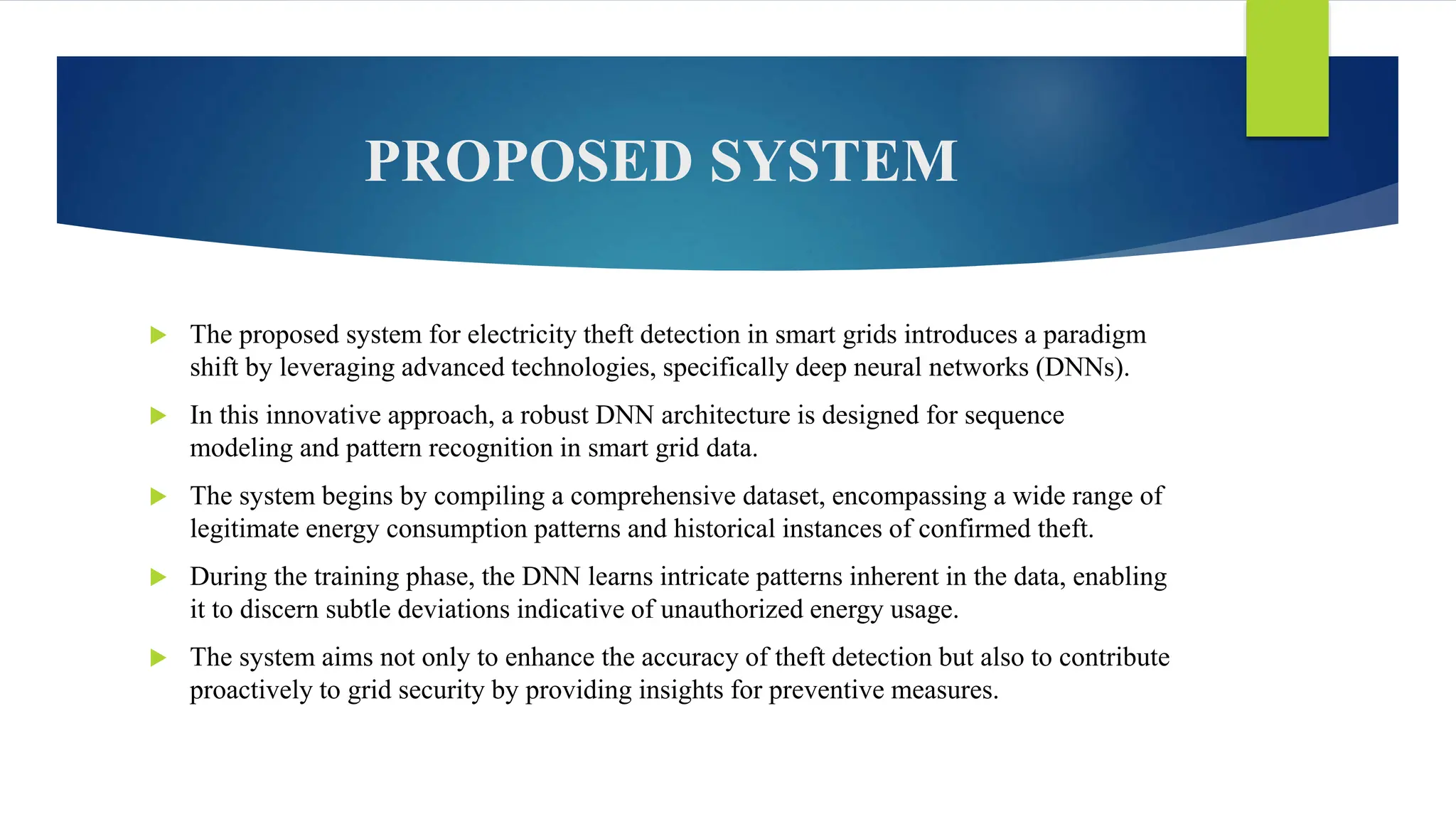 PROPOSED SYSTEM
 The proposed system for electricity theft detection in smart grids introduces a paradigm
shift by leveraging advanced technologies, specifically deep neural networks (DNNs).
 In this innovative approach, a robust DNN architecture is designed for sequence
modeling and pattern recognition in smart grid data.
 The system begins by compiling a comprehensive dataset, encompassing a wide range of
legitimate energy consumption patterns and historical instances of confirmed theft.
 During the training phase, the DNN learns intricate patterns inherent in the data, enabling
it to discern subtle deviations indicative of unauthorized energy usage.
 The system aims not only to enhance the accuracy of theft detection but also to contribute
proactively to grid security by providing insights for preventive measures.
 