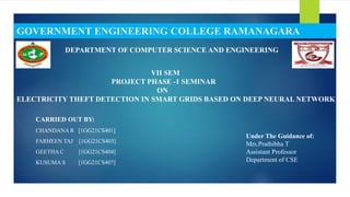 CARRIED OUT BY:
CHANDANA R [1GG21CS401]
FARHEEN TAJ [1GG21CS403]
GEETHA C [1GG21CS404]
KUSUMA S [1GG21CS407]
GOVERNMENT ENGINEERING COLLEGE RAMANAGARA
DEPARTMENT OF COMPUTER SCIENCE AND ENGINEERING
VII SEM
PROJECT PHASE -1 SEMINAR
ON
ELECTRICITY THEFT DETECTION IN SMART GRIDS BASED ON DEEP NEURAL NETWORK
Under The Guidance of:
Mrs.Prathibha T
Assistant Professor
Department of CSE
 