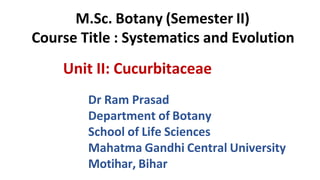 Unit II: Cucurbitaceae
Dr Ram Prasad
Department of Botany
School of Life Sciences
Mahatma Gandhi Central University
Motihar, Bihar
M.Sc. Botany (Semester II)
Course Title : Systematics and Evolution
 