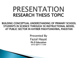 RESEARCH THESIS TOPIC
BUILDING CONCEPTUAL UNDERSTANDING OF PRIMARY SCHOOL
STUDENTS IN SCIENCE THROUGH 5E INSTRUCTIONAL MODEL
AT PUBLIC SECTOR IN KHYBER PAKHTUNKHWA, PAKISTAN
Presented By
Fazal Hayat
Ph.D Education
2016-QUP-F-11349
 