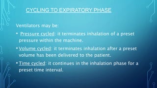 Ventilators may be:
• Pressure cycled: it terminates inhalation of a preset
pressure within the machine.
• Volume cycled: it terminates inhalation after a preset
volume has been delivered to the patient.
• Time cycled: it continues in the inhalation phase for a
preset time interval.
CYCLING TO EXPIRATORY PHASE
 