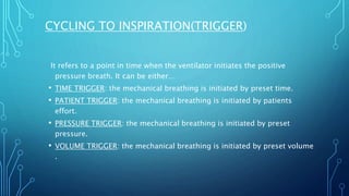 It refers to a point in time when the ventilator initiates the positive
pressure breath. It can be either…
• TIME TRIGGER: the mechanical breathing is initiated by preset time.
• PATIENT TRIGGER: the mechanical breathing is initiated by patients
effort.
• PRESSURE TRIGGER: the mechanical breathing is initiated by preset
pressure.
• VOLUME TRIGGER: the mechanical breathing is initiated by preset volume
.
CYCLING TO INSPIRATION(TRIGGER)
 