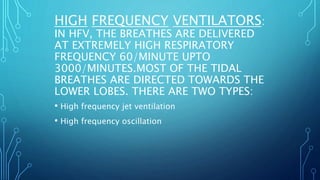 • High frequency jet ventilation
• High frequency oscillation
HIGH FREQUENCY VENTILATORS:
IN HFV, THE BREATHES ARE DELIVERED
AT EXTREMELY HIGH RESPIRATORY
FREQUENCY 60/MINUTE UPTO
3000/MINUTES.MOST OF THE TIDAL
BREATHES ARE DIRECTED TOWARDS THE
LOWER LOBES. THERE ARE TWO TYPES:
 