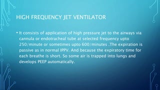 • It consists of application of high pressure jet to the airways via
cannula or endotracheal tube at selected frequency upto
250/minute or sometimes upto 600/minutes .The expiration is
passive as in normal IPPV. And because the expiratory time for
each breathe is short. So some air is trapped into lungs and
develops PEEP automatically.
HIGH FREQUENCY JET VENTILATOR
 