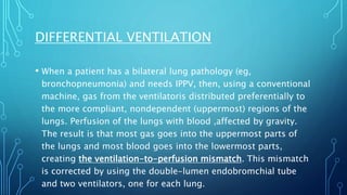 • When a patient has a bilateral lung pathology (eg,
bronchopneumonia) and needs IPPV, then, using a conventional
machine, gas from the ventilatoris distributed preferentially to
the more compliant, nondependent (uppermost) regions of the
lungs. Perfusion of the lungs with blood ,affected by gravity.
The result is that most gas goes into the uppermost parts of
the lungs and most blood goes into the lowermost parts,
creating the ventilation-to-perfusion mismatch. This mismatch
is corrected by using the double-lumen endobromchial tube
and two ventilators, one for each lung.
DIFFERENTIAL VENTILATION
 