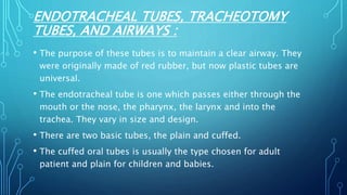 ENDOTRACHEAL TUBES, TRACHEOTOMY
TUBES, AND AIRWAYS :
• The purpose of these tubes is to maintain a clear airway. They
were originally made of red rubber, but now plastic tubes are
universal.
• The endotracheal tube is one which passes either through the
mouth or the nose, the pharynx, the larynx and into the
trachea. They vary in size and design.
• There are two basic tubes, the plain and cuffed.
• The cuffed oral tubes is usually the type chosen for adult
patient and plain for children and babies.
 