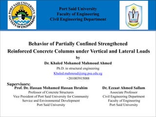 Port Said University
Faculty of Engineering
Civil Engineering Department
Behavior of Partially Confined Strengthened
Reinforced Concrete Columns under Vertical and Lateral Loads
by
Dr. Khaled Mohamed Mahmoud Ahmed
Ph.D. in structural engineering
Khaled.mahmoud@eng.psu.edu.eg
+201003915088
Supervisors:
Prof. Dr. Hassan Mohamed Hassan Ibrahim
Professor of Concrete Structures
Vice President of Port Said University for Community
Service and Environmental Development
Port Said University
Dr. Ezzaat Ahmed Sallam
Associate Professor
Civil Engineering Department
Faculty of Engineering
Port Said University
 