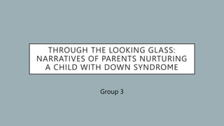THROUGH THE LOOKING GLASS:
NARRATIVES OF PARENTS NURTURING
A CHILD WITH DOWN SYNDROME
Group 3
 