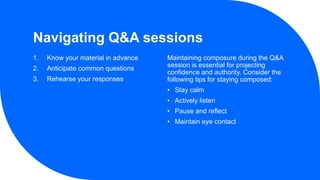 Navigating Q&A sessions
1. Know your material in advance
2. Anticipate common questions
3. Rehearse your responses
Maintaining composure during the Q&A
session is essential for projecting
confidence and authority. Consider the
following tips for staying composed:
• Stay calm
• Actively listen
• Pause and reflect
• Maintain eye contact
 