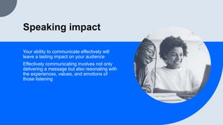 Speaking impact
Your ability to communicate effectively will
leave a lasting impact on your audience
Effectively communicating involves not only
delivering a message but also resonating with
the experiences, values, and emotions of
those listening
 
