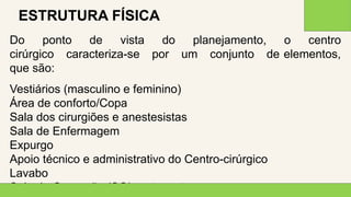 2 0 X X
1 1
ESTRUTURA FÍSICA
Do ponto de vista do planejamento, o centro
cirúrgico caracteriza-se por um conjunto de elementos,
que são:
Vestiários (masculino e feminino)
Área de conforto/Copa
Sala dos cirurgiões e anestesistas
Sala de Enfermagem
Expurgo
Apoio técnico e administrativo do Centro-cirúrgico
Lavabo
Sala de Operação (SO), entre outros
 