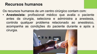2 0 X X
1 2
Recursos humanos
Os recursos humanos de um centro cirúrgico contam com:
• Anestesista: profissional médico que avalia o paciente
antes da cirurgia, seleciona e administra a anestesia,
controla qualquer problema relacionado ao anestésico,
acompanha as condições do paciente durante e após a
cirurgia.
 