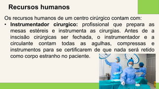 2 0 X X
1 4
Recursos humanos
Os recursos humanos de um centro cirúrgico contam com:
• Instrumentador cirurgico: profissional que prepara as
mesas estéreis e instrumenta as cirurgias. Antes de a
inscisão cirúrgicas ser fechada, o instrumentador e a
circulante contam todas as agulhas, compressas e
instrumentos para se certificarem de que nada será retido
como corpo estranho no paciente.
 