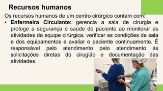 2 0 X X
1 5
Recursos humanos
Os recursos humanos de um centro cirúrgico contam com:
• Enfermeira Circulante: gerencia a sala de cirurgia e
protege a segurança e saúde do paciente ao monitorar as
atividades da equipe cirúrgica, verificar as condições da sala
e dos equipamentos e avaliar o paciente continuamente. É
responsável pelo atendimento pelo atendimento ás
solicitações diretas do cirugião e documentação das
atividades.
 