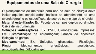 2 0 X X
2 0
Equipamentos de uma Sala de Cirurgia
O planejamento de materiais para uso na sala de cirurgia deve
incluir aqueles considerados básicos ao atendimento de uma
cirurgia geral, e os específicos, de acordo com o tipo de cirurgia.
Material esterilizado: Ex. Pacote de campos duplos ou simples;
Caixa de instrumentais
Soluções antissépticas: Ex. PVPI, Clorohexidina Impressos:
Ex. Sistematização de enfermagem; Gráfico de anestesia;
Relação de gastos
Medicamentos: Ex. Soluções glicosadas, Fisiológica,
Ringer; Medicamentos anestésicos, analgésicos,
anticoagulantes; Xilocaína gel
 